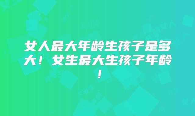 女人最大年龄生孩子是多大！女生最大生孩子年龄！