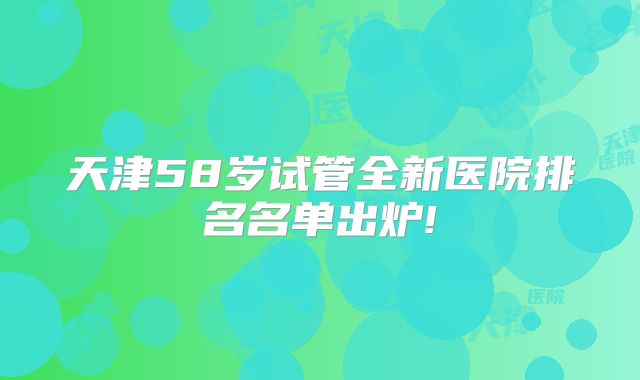 天津58岁试管全新医院排名名单出炉!