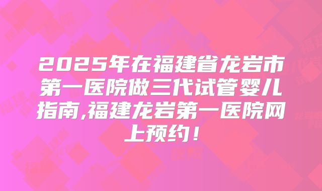 2025年在福建省龙岩市第一医院做三代试管婴儿指南,福建龙岩第一医院网上预约！