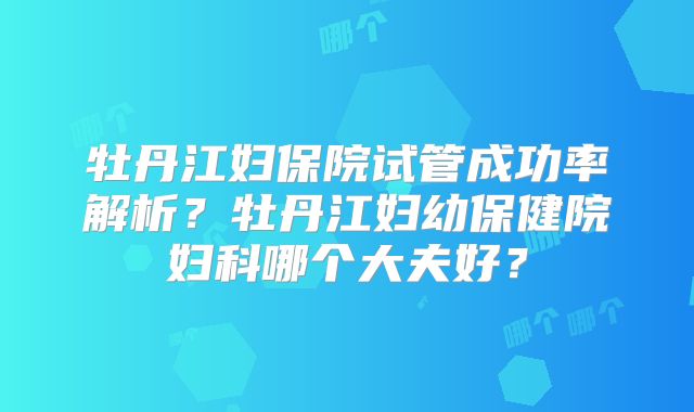 牡丹江妇保院试管成功率解析？牡丹江妇幼保健院妇科哪个大夫好？