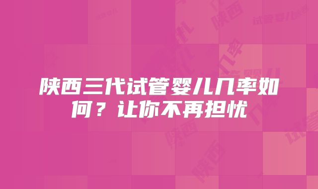 陕西三代试管婴儿几率如何？让你不再担忧