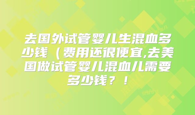 去国外试管婴儿生混血多少钱（费用还很便宜,去美国做试管婴儿混血儿需要多少钱？！