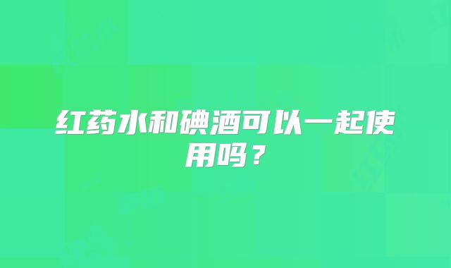 红药水和碘酒可以一起使用吗?