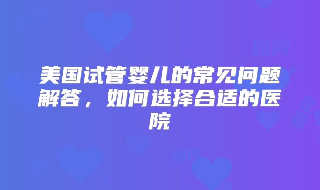 美国试管婴儿的常见问题解答,如何选择合适的医院