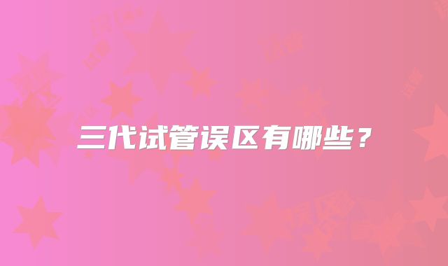 三代试管误区有哪些？