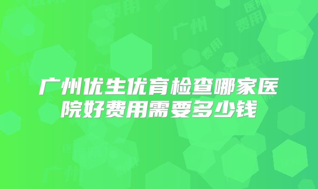 广州优生优育检查哪家医院好费用需要多少钱