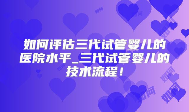 如何评估三代试管婴儿的医院水平_三代试管婴儿的技术流程！