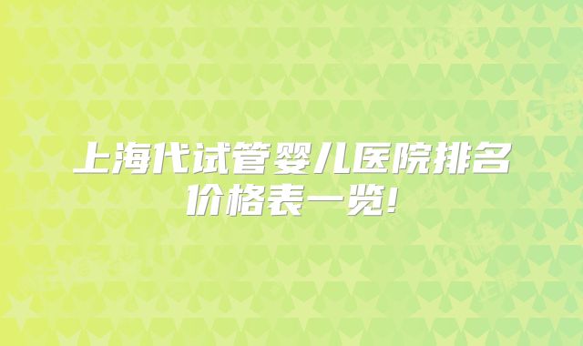 上海代试管婴儿医院排名价格表一览!
