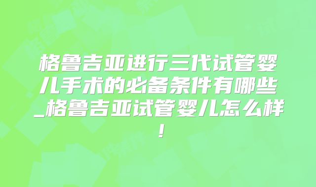 格鲁吉亚进行三代试管婴儿手术的必备条件有哪些_格鲁吉亚试管婴儿怎么样!