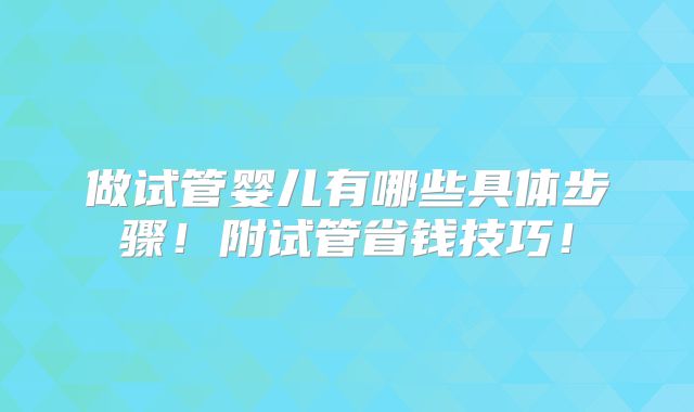 做试管婴儿有哪些具体步骤！附试管省钱技巧！