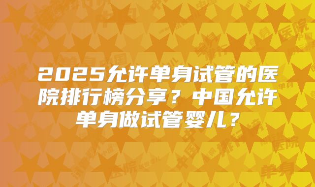 2025允许单身试管的医院排行榜分享?中国允许单身做试管婴儿?