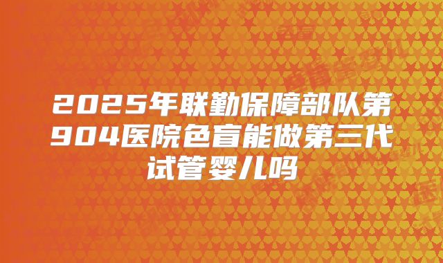 2025年联勤保障部队第904医院色盲能做第三代试管婴儿吗