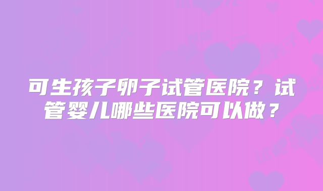 可生孩子卵子试管医院?试管婴儿哪些医院可以做?