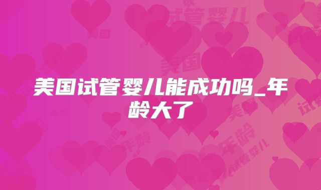 美国试管婴儿能成功吗_年龄大了