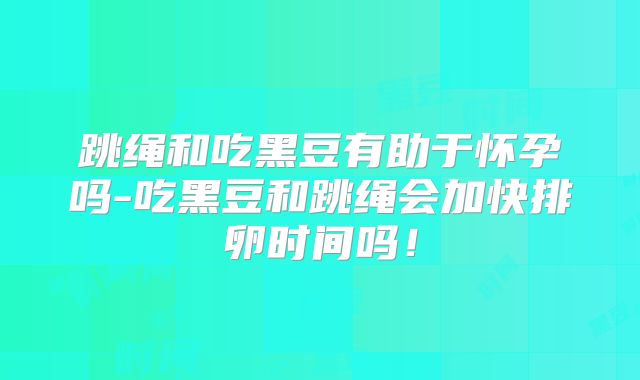 跳绳和吃黑豆有助于怀孕吗-吃黑豆和跳绳会加快排卵时间吗!