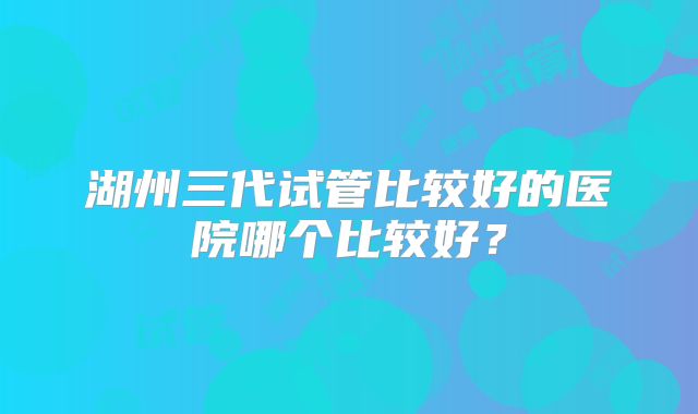 湖州三代试管比较好的医院哪个比较好？