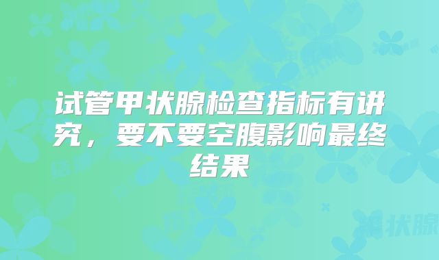 试管甲状腺检查指标有讲究，要不要空腹影响最终结果