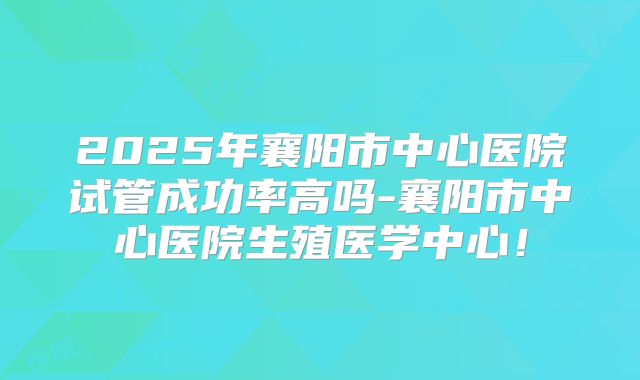 2025年襄阳市中心医院试管成功率高吗-襄阳市中心医院生殖医学中心！
