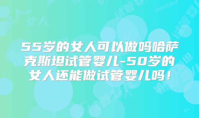 55岁的女人可以做吗哈萨克斯坦试管婴儿-50岁的女人还能做试管婴儿吗！