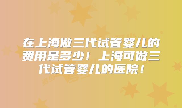 在上海做三代试管婴儿的费用是多少！上海可做三代试管婴儿的医院！
