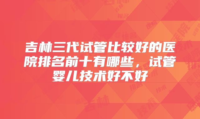 吉林三代试管比较好的医院排名前十有哪些，试管婴儿技术好不好