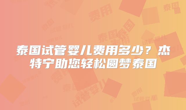 泰国试管婴儿费用多少？杰特宁助您轻松圆梦泰国