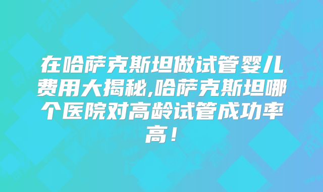 在哈萨克斯坦做试管婴儿费用大揭秘,哈萨克斯坦哪个医院对高龄试管成功率高！