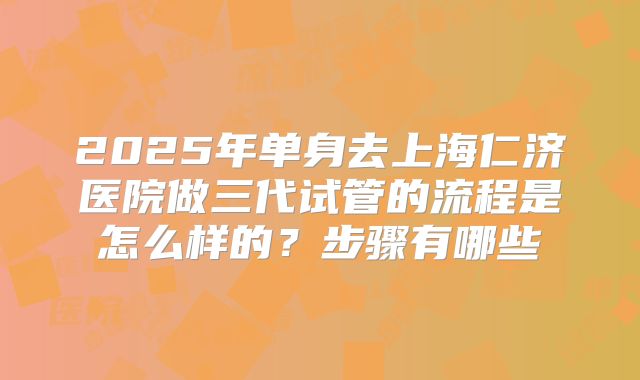 2025年单身去上海仁济医院做三代试管的流程是怎么样的？步骤有哪些