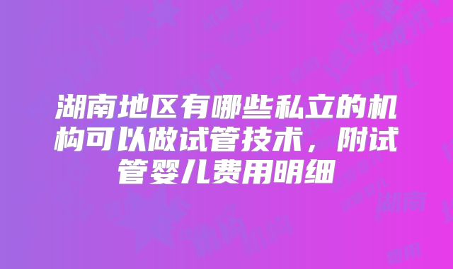 湖南地区有哪些私立的机构可以做试管技术，附试管婴儿费用明细