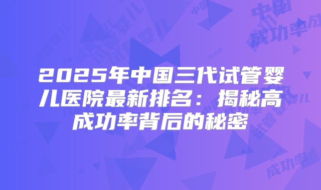 2025年中国三代试管婴儿医院最新排名:揭秘高成功率背后的秘密