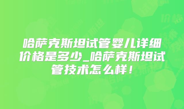 哈萨克斯坦试管婴儿详细价格是多少_哈萨克斯坦试管技术怎么样！