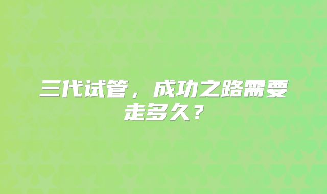 三代试管,成功之路需要走多久?