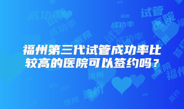 福州第三代试管成功率比较高的医院可以签约吗?
