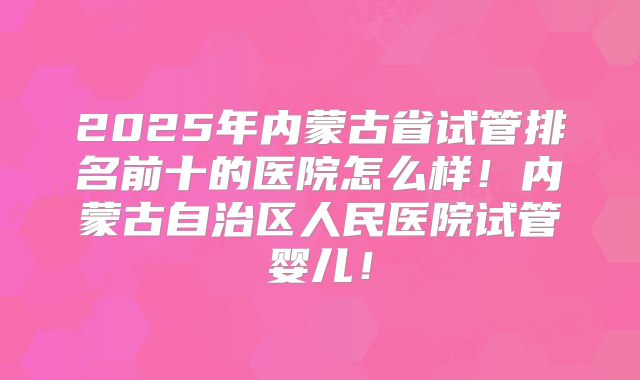 2025年内蒙古省试管排名前十的医院怎么样！内蒙古自治区人民医院试管婴儿！