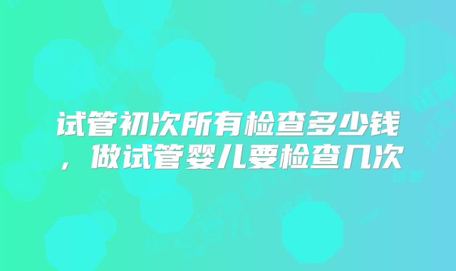 试管初次所有检查多少钱,做试管婴儿要检查几次