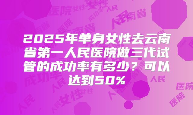 2025年单身女性去云南省第一人民医院做三代试管的成功率有多少?可以达到50%