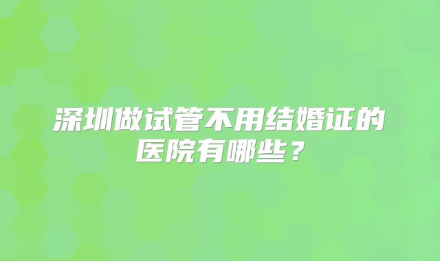 深圳做试管不用结婚证的医院有哪些？