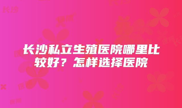 长沙私立生殖医院哪里比较好？怎样选择医院