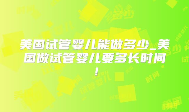 美国试管婴儿能做多少_美国做试管婴儿要多长时间！