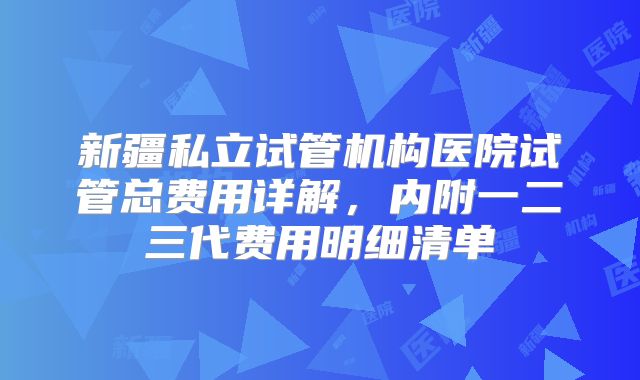新疆私立试管机构医院试管总费用详解，内附一二三代费用明细清单