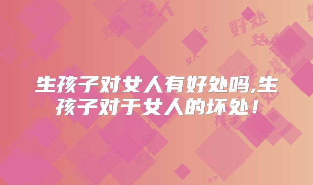 生孩子对女人有好处吗,生孩子对于女人的坏处！