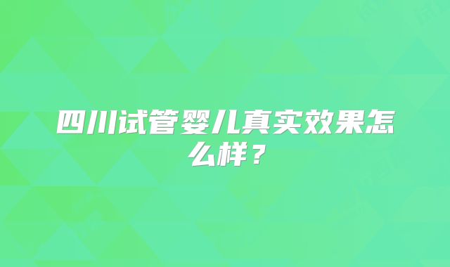 四川试管婴儿真实效果怎么样？
