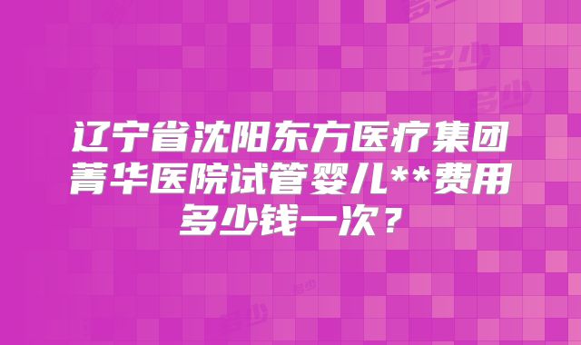 辽宁省沈阳东方医疗集团菁华医院试管婴儿**费用多少钱一次？