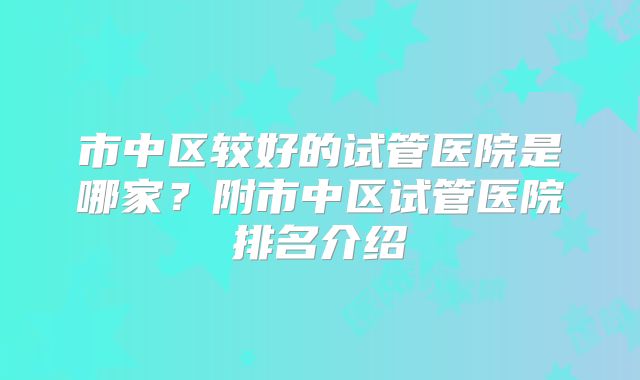 市中区较好的试管医院是哪家?附市中区试管医院排名介绍