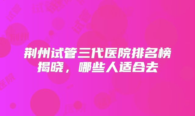 荆州试管三代医院排名榜揭晓,哪些人适合去