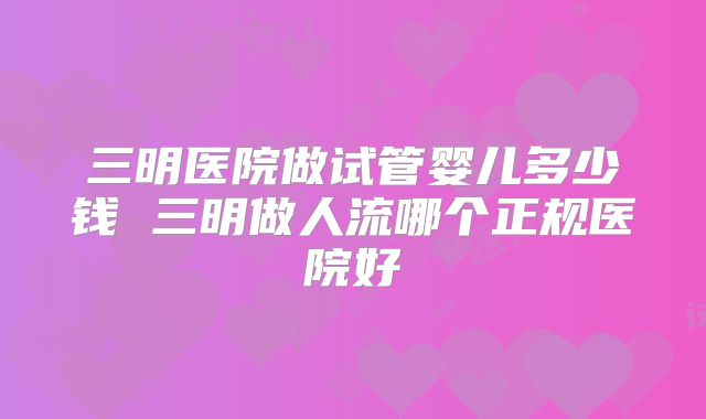 三明医院做试管婴儿多少钱 三明做人流哪个正规医院好