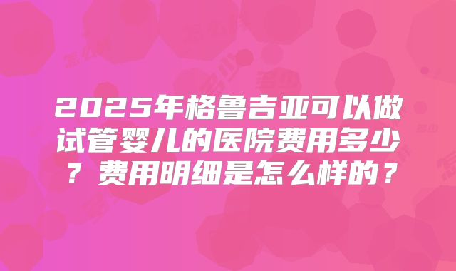 2025年格鲁吉亚可以做试管婴儿的医院费用多少？费用明细是怎么样的？