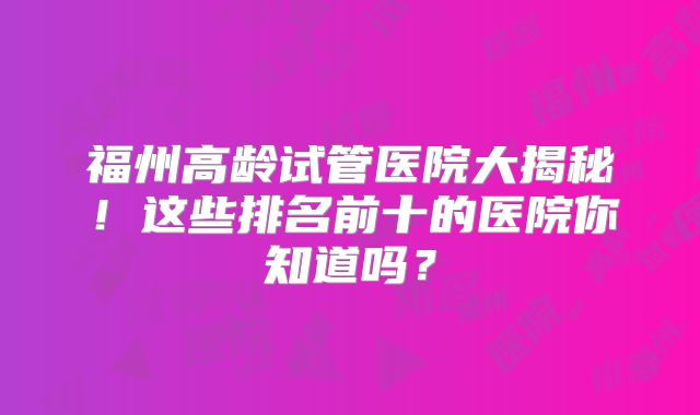 福州高龄试管医院大揭秘！这些排名前十的医院你知道吗？