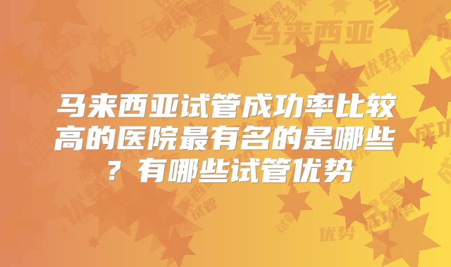 马来西亚试管成功率比较高的医院最有名的是哪些？有哪些试管优势