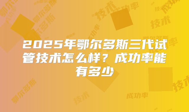 2025年鄂尔多斯三代试管技术怎么样?成功率能有多少